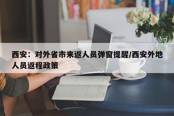 西安：对外省市来返人员弹窗提醒/西安外地人员返程政策