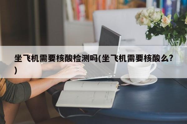 坐飞机需要核酸检测吗(坐飞机需要核酸么?)
