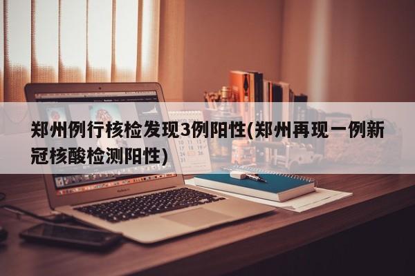 郑州例行核检发现3例阳性(郑州再现一例新冠核酸检测阳性)