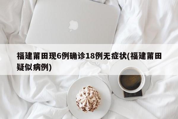 福建莆田现6例确诊18例无症状(福建莆田疑似病例)