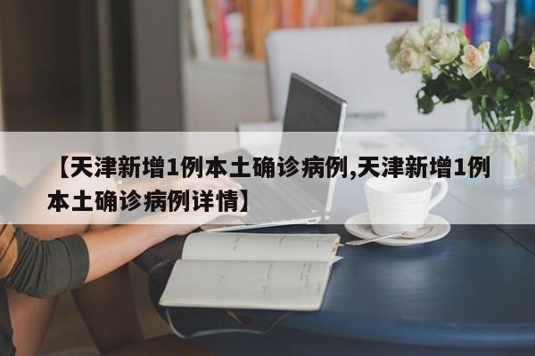 【天津新增1例本土确诊病例,天津新增1例本土确诊病例详情】