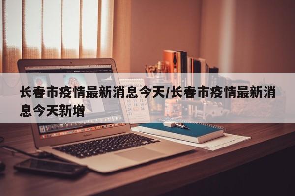 长春市疫情最新消息今天/长春市疫情最新消息今天新增