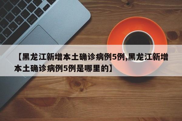 【黑龙江新增本土确诊病例5例,黑龙江新增本土确诊病例5例是哪里的】