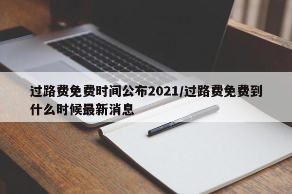 过路费免费时间公布2021/过路费免费到什么时候最新消息