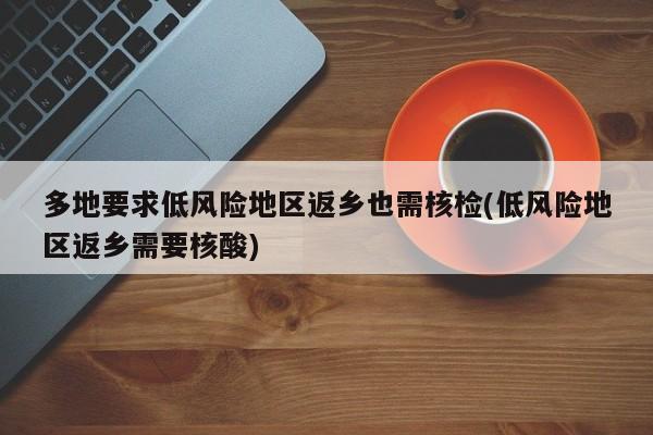 多地要求低风险地区返乡也需核检(低风险地区返乡需要核酸)