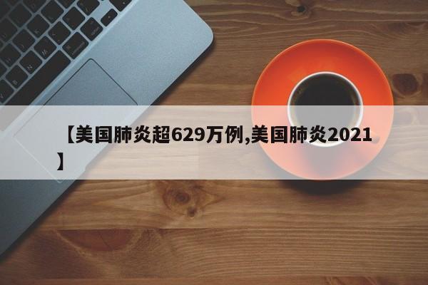 【美国肺炎超629万例,美国肺炎2021】