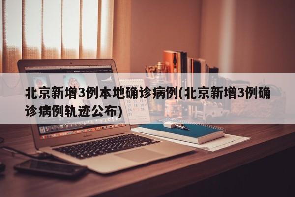 北京新增3例本地确诊病例(北京新增3例确诊病例轨迹公布)