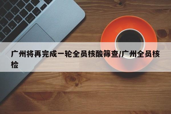 广州将再完成一轮全员核酸筛查/广州全员核检