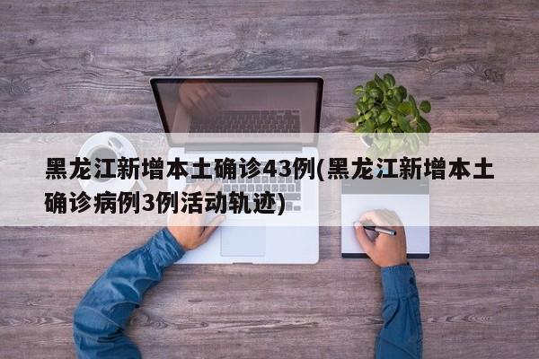 黑龙江新增本土确诊43例(黑龙江新增本土确诊病例3例活动轨迹)