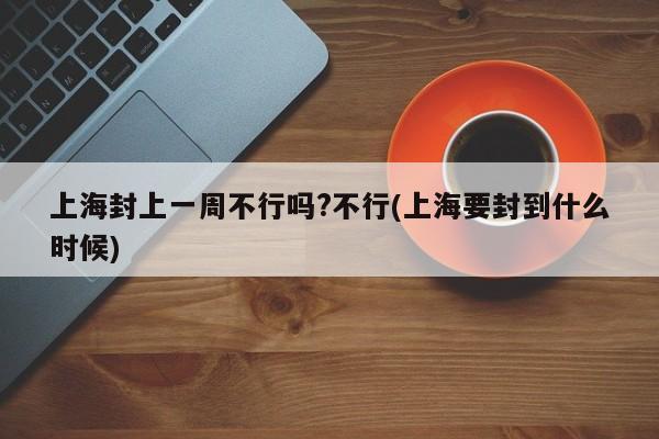 上海封上一周不行吗?不行(上海要封到什么时候)
