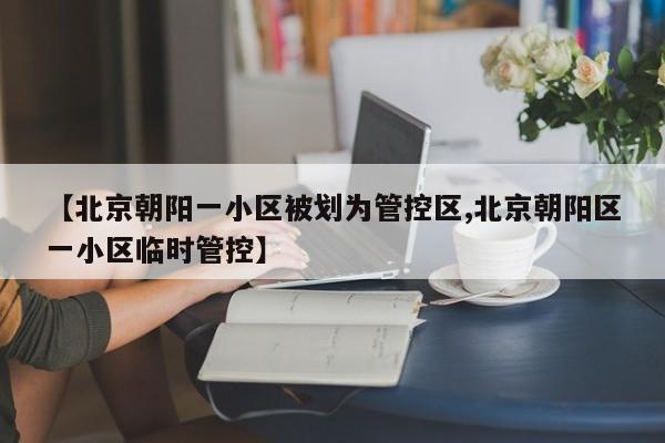 【北京朝阳一小区被划为管控区,北京朝阳区一小区临时管控】
