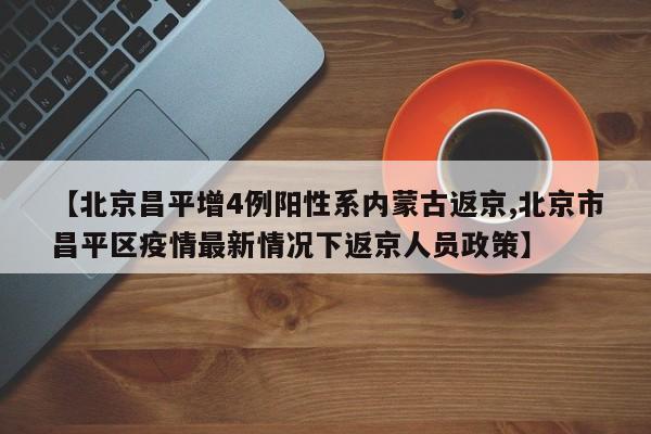 【北京昌平增4例阳性系内蒙古返京,北京市昌平区疫情最新情况下返京人员政策】