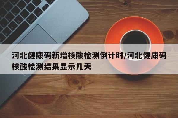河北健康码新增核酸检测倒计时/河北健康码核酸检测结果显示几天
