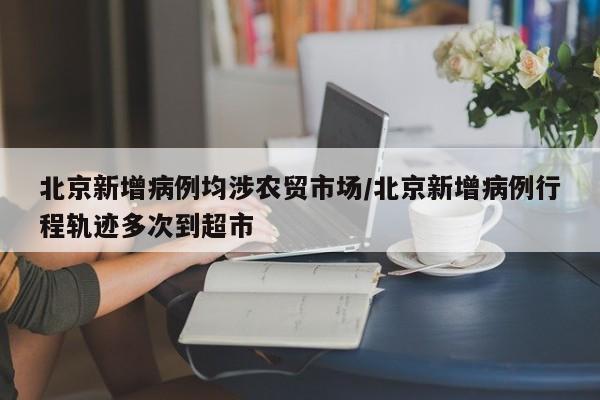 北京新增病例均涉农贸市场/北京新增病例行程轨迹多次到超市