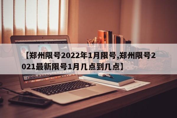 【郑州限号2022年1月限号,郑州限号2021最新限号1月几点到几点】