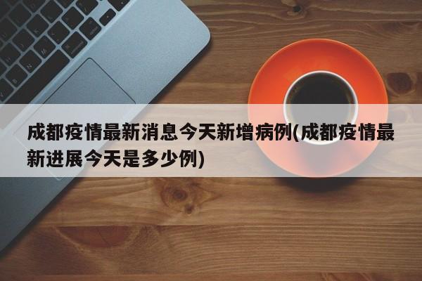 成都疫情最新消息今天新增病例(成都疫情最新进展今天是多少例)