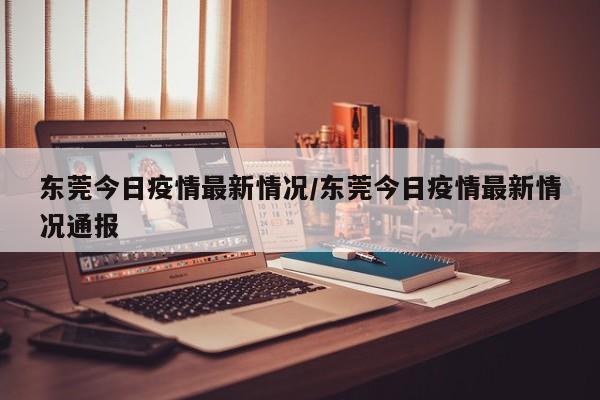 东莞今日疫情最新情况/东莞今日疫情最新情况通报