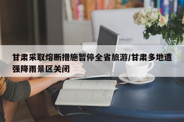 甘肃采取熔断措施暂停全省旅游/甘肃多地遭强降雨景区关闭