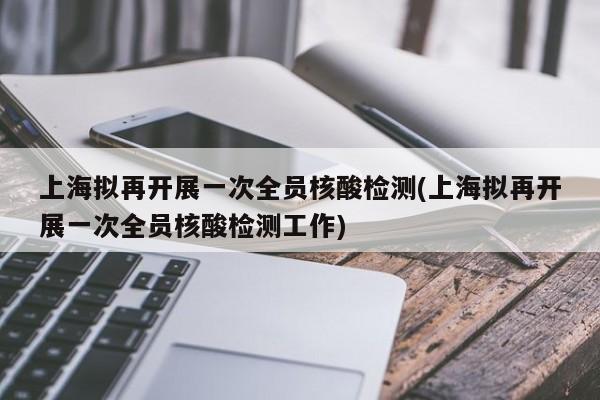 上海拟再开展一次全员核酸检测(上海拟再开展一次全员核酸检测工作)