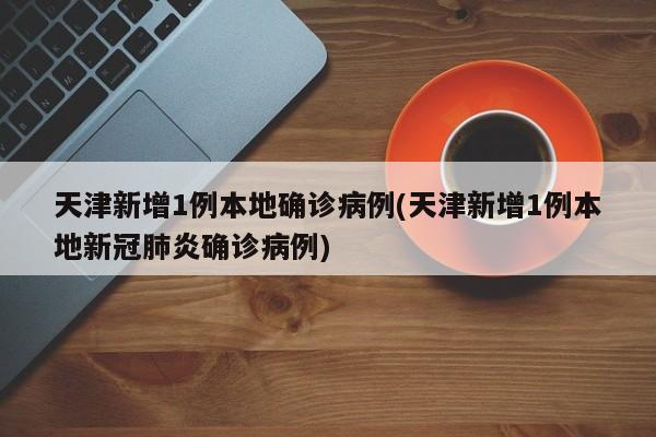 天津新增1例本地确诊病例(天津新增1例本地新冠肺炎确诊病例)