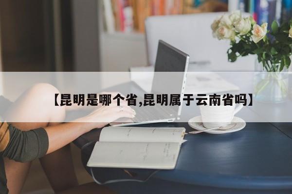 【昆明是哪个省,昆明属于云南省吗】