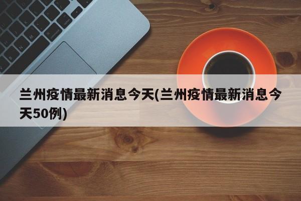 兰州疫情最新消息今天(兰州疫情最新消息今天50例)