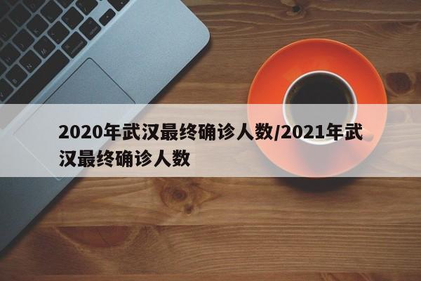 2020年武汉最终确诊人数/2021年武汉最终确诊人数