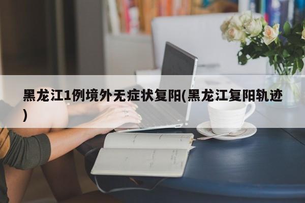 黑龙江1例境外无症状复阳(黑龙江复阳轨迹)