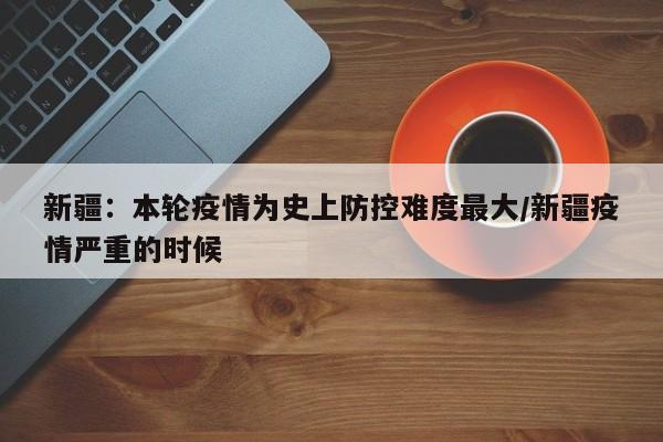 新疆：本轮疫情为史上防控难度最大/新疆疫情严重的时候