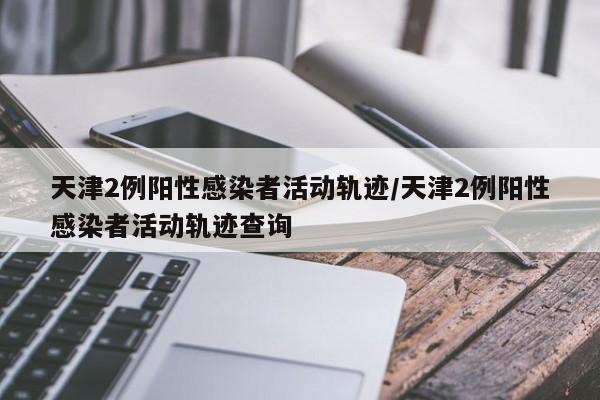 天津2例阳性感染者活动轨迹/天津2例阳性感染者活动轨迹查询