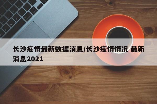 长沙疫情最新数据消息/长沙疫情情况 最新消息2021