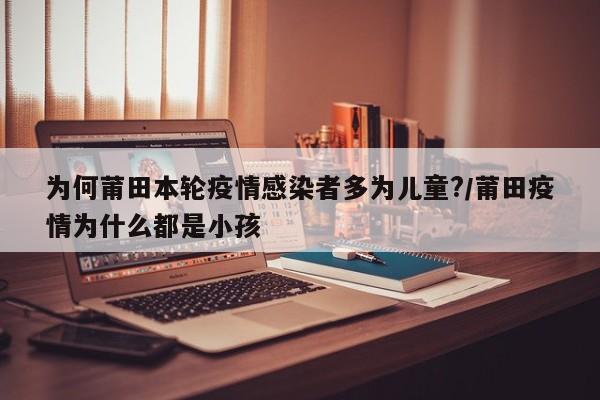 为何莆田本轮疫情感染者多为儿童?/莆田疫情为什么都是小孩