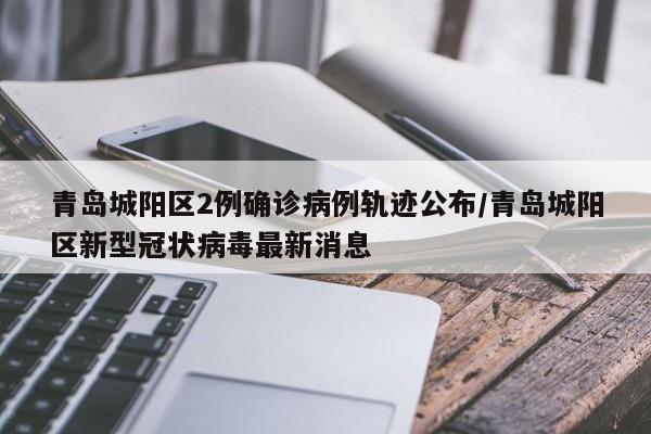 青岛城阳区2例确诊病例轨迹公布/青岛城阳区新型冠状病毒最新消息