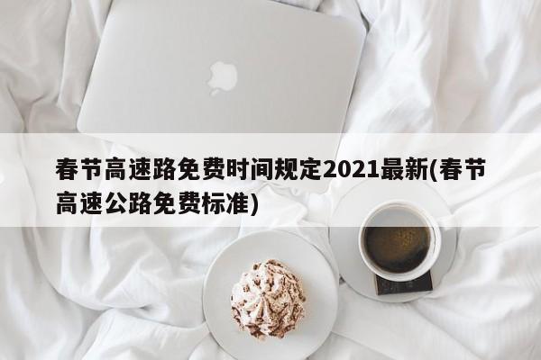 春节高速路免费时间规定2021最新(春节高速公路免费标准)