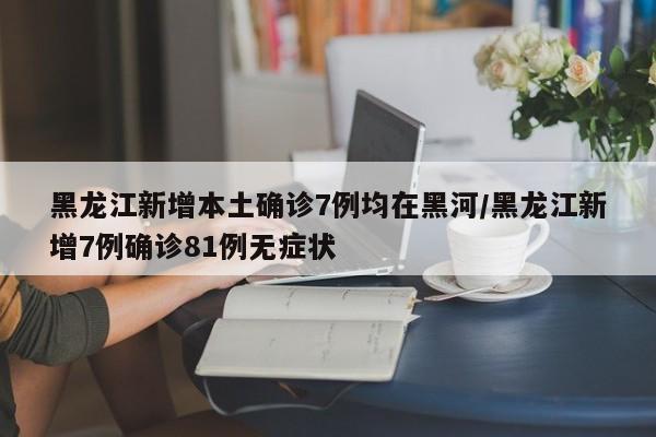 黑龙江新增本土确诊7例均在黑河/黑龙江新增7例确诊81例无症状