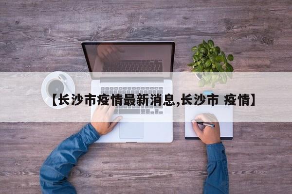 【长沙市疫情最新消息,长沙市 疫情】