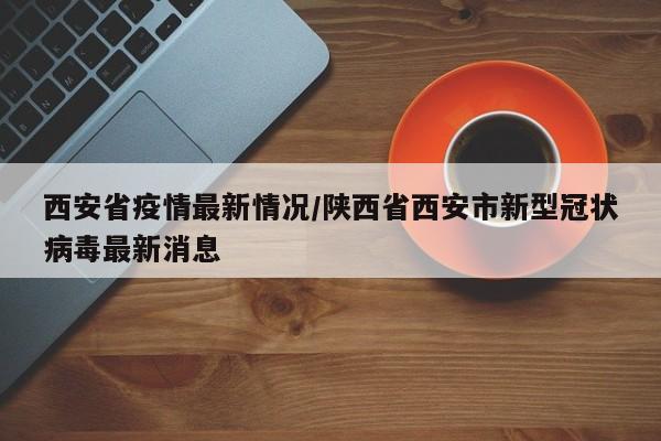 西安省疫情最新情况/陕西省西安市新型冠状病毒最新消息