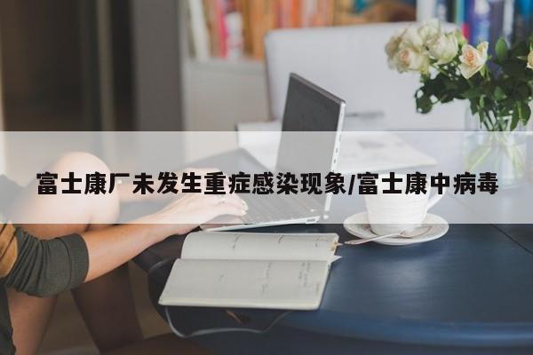 富士康厂未发生重症感染现象/富士康中病毒