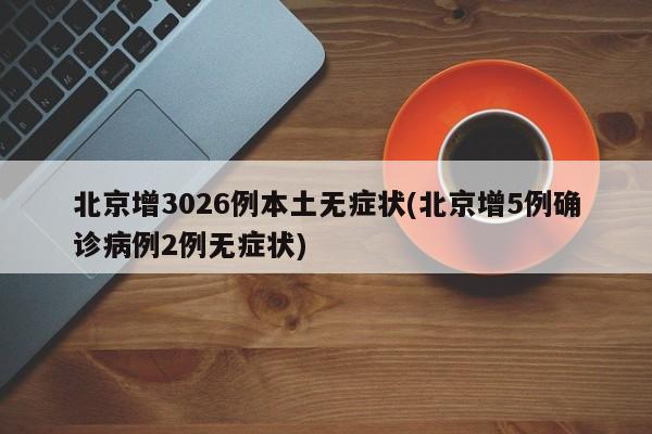 北京增3026例本土无症状(北京增5例确诊病例2例无症状)
