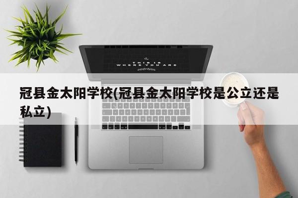 冠县金太阳学校(冠县金太阳学校是公立还是私立)