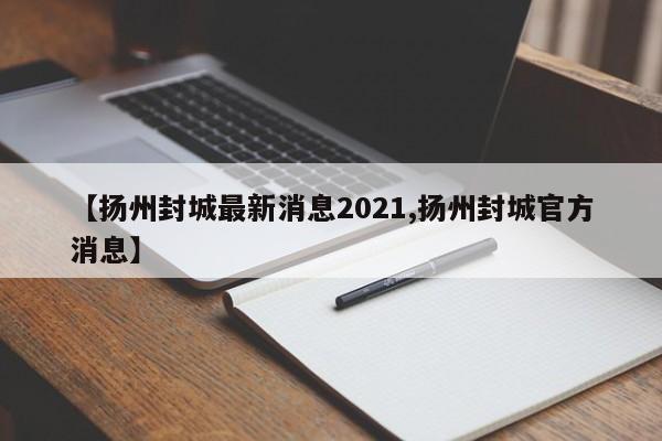【扬州封城最新消息2021,扬州封城官方消息】