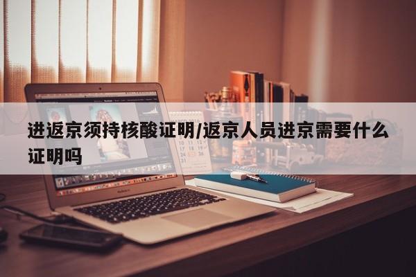 进返京须持核酸证明/返京人员进京需要什么证明吗