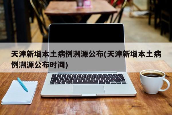 天津新增本土病例溯源公布(天津新增本土病例溯源公布时间)