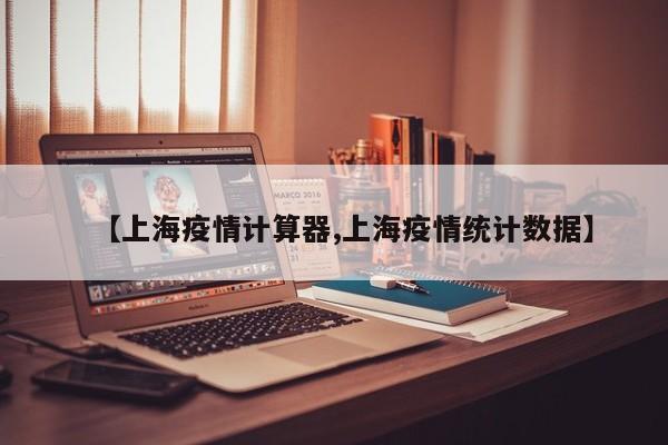 【上海疫情计算器,上海疫情统计数据】