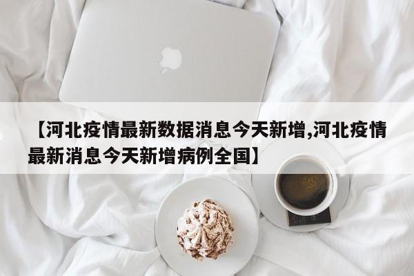【河北疫情最新数据消息今天新增,河北疫情最新消息今天新增病例全国】