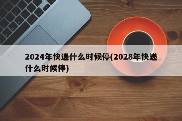 2024年快递什么时候停(2028年快递什么时候停)