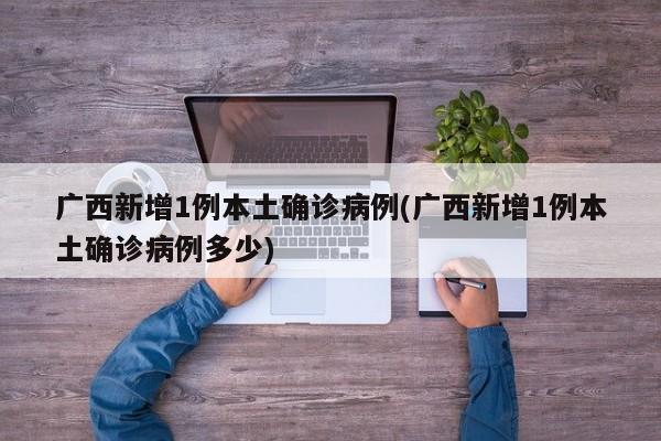 广西新增1例本土确诊病例(广西新增1例本土确诊病例多少)