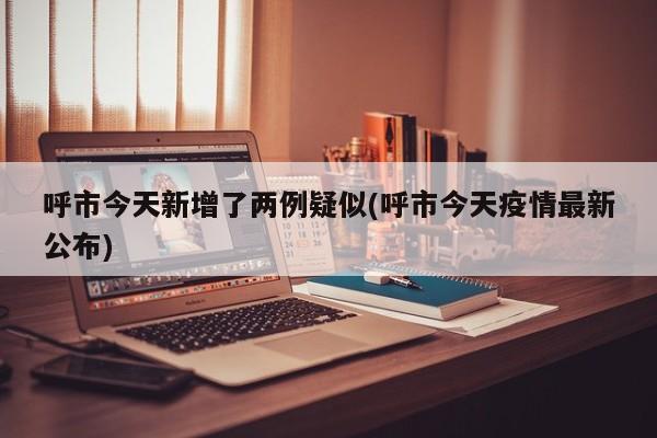 呼市今天新增了两例疑似(呼市今天疫情最新公布)
