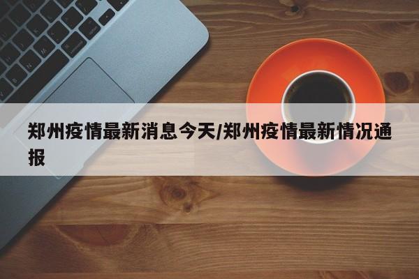 郑州疫情最新消息今天/郑州疫情最新情况通报