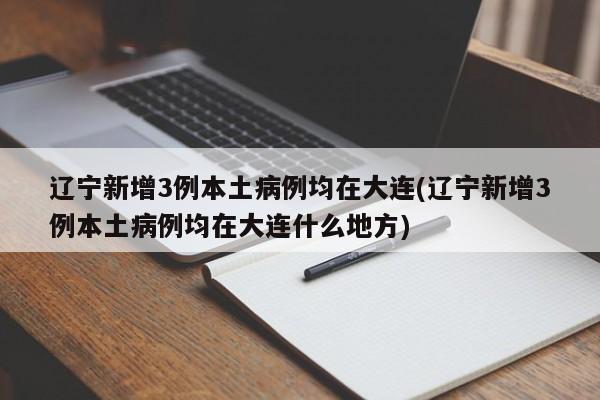 辽宁新增3例本土病例均在大连(辽宁新增3例本土病例均在大连什么地方)